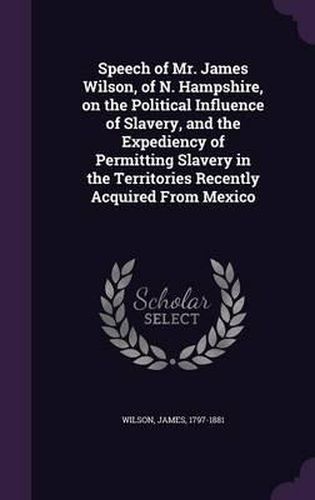Cover image for Speech of Mr. James Wilson, of N. Hampshire, on the Political Influence of Slavery, and the Expediency of Permitting Slavery in the Territories Recently Acquired from Mexico