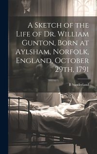 Cover image for A Sketch of the Life of Dr. William Gunton, Born at Aylsham, Norfolk, England, October 29th, 1791