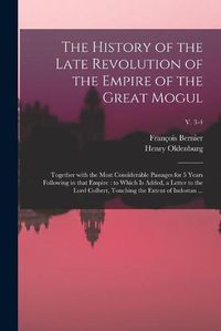 Cover image for The History of the Late Revolution of the Empire of the Great Mogul: Together With the Most Considerable Passages for 5 Years Following in That Empire: to Which is Added, a Letter to the Lord Colbert, Touching the Extent of Indostan ...; v. 3-4