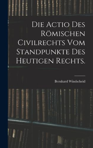 Cover image for Die Actio des roemischen Civilrechts vom Standpunkte des heutigen Rechts.