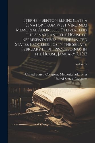 Cover image for Stephen Benton Elkins (late a Senator From West Virginia) Memorial Addresses Delivered in the Senate and the House of Representatives of the United States. Proceedings in the Senate, February 11, 1911. Proceedings in the House, January 7, 1912; Volume 2