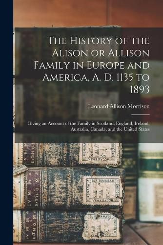 Cover image for The History of the Alison or Allison Family in Europe and America, A. D. 1135 to 1893 [microform]: Giving an Account of the Family in Scotland, England, Ireland, Australia, Canada, and the United States