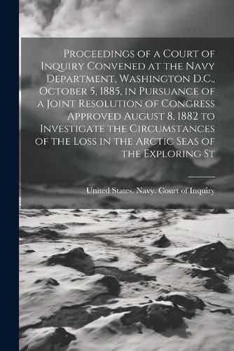 Cover image for Proceedings of a Court of Inquiry Convened at the Navy Department, Washington D.C., October 5, 1885, in Pursuance of a Joint Resolution of Congress Approved August 8, 1882 to Investigate the Circumstances of the Loss in the Arctic Seas of the Exploring St