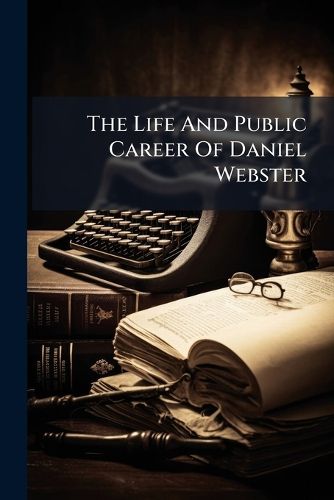Cover image for The Life and Public Career of Daniel Webster: Including a Brief Outline of His Services to the Nation, as Represenative, Senator, and Secretary of State: With a Summary of His Views on the Great Questions of the Day