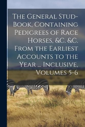 Cover image for The General Stud-Book, Containing Pedigrees of Race Horses, &c. &c. From the Earliest Accounts to the Year ... Inclusive, Volumes 5-6