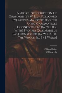 Cover image for A Short Introduction Of Grammar [by W. Lily. Followed By] Brevissima Institutio, Seu Ratio Grammatices Cognoscendae [by W. Lily. With] Propria Quae Maribus [&c.] Construed [by W. Haine. The Whole Ed. By J. Ward]