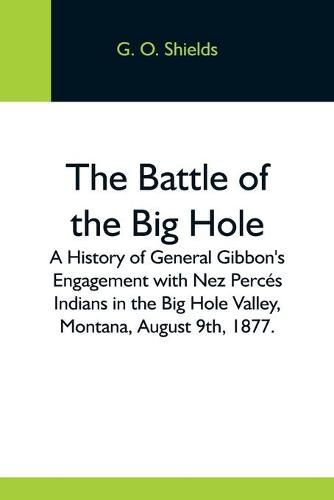 Cover image for The Battle Of The Big Hole; A History Of General Gibbon'S Engagement With Nez Perces Indians In The Big Hole Valley, Montana, August 9Th, 1877.