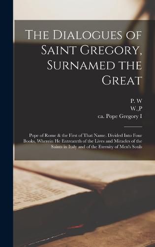 The Dialogues of Saint Gregory, Surnamed the Great; Pope of Rome & the First of That Name. Divided Into Four Books, Wherein he Entreateth of the Lives and Miracles of the Saints in Italy and of the Eternity of Men's Souls