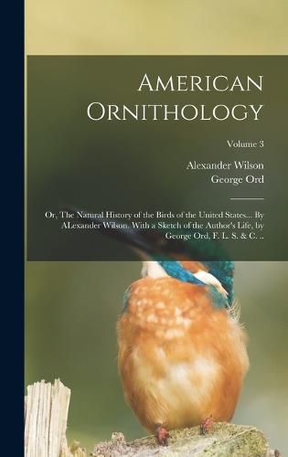 American Ornithology; or, The Natural History of the Birds of the United States... By ALexander Wilson. With a Sketch of the Author's Life, by George Ord, F. L. S. & c. ..; Volume 3