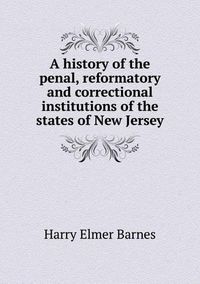 Cover image for A history of the penal, reformatory and correctional institutions of the states of New Jersey