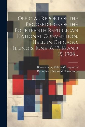 Cover image for Official Report of the Proceedings of the Fourteenth Republican National Convention, Held in Chicago, Illinois, June 16, 17, 18 and 19, 1908 ..