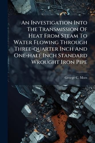 Cover image for An Investigation Into the Transmission of Heat from Steam to Water Flowing Through Three-Quarter Inch and One-Half Inch Standard Wrought Iron Pipe