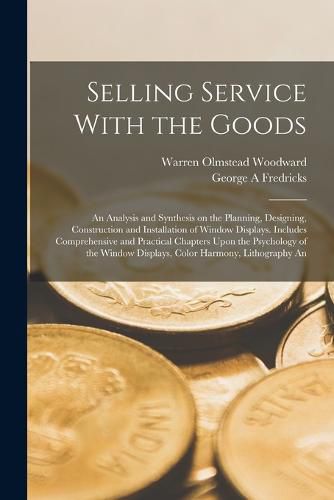 Cover image for Selling Service With the Goods; An Analysis and Synthesis on the Planning, Designing, Construction and Installation of Window Displays. Includes Comprehensive and Practical Chapters Upon the Psychology of the Window Displays, Color Harmony, Lithography An