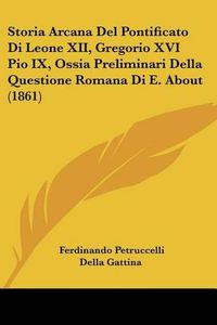 Cover image for Storia Arcana del Pontificato Di Leone XII, Gregorio XVI Pio IX, Ossia Preliminari Della Questione Romana Di E. about (1861)