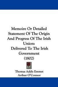 Cover image for Memoire Or Detailed Statement Of The Origin And Progress Of The Irish Union: Delivered To The Irish Government (1802)