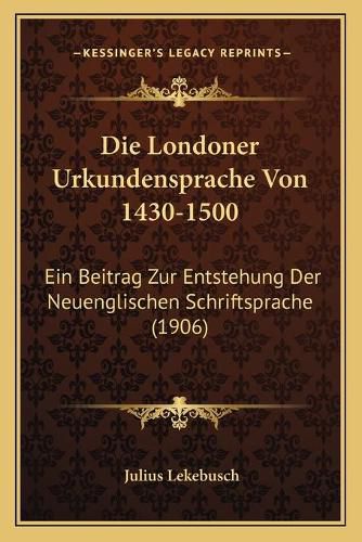 Cover image for Die Londoner Urkundensprache Von 1430-1500: Ein Beitrag Zur Entstehung Der Neuenglischen Schriftsprache (1906)