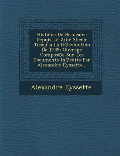 Histoire de Beaucaire Depuis Le Xiiie Silecle Jusqu'la La R Evolution de 1789: Ouvrage Compos E Sur Les Documents in Edits Par Alexandre Eyssette...