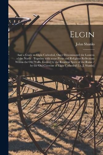 Elgin: and a Guide to Elgin Cathedral, Once Denominated the Lantern of the North: Together With Some Pious and Religious Reflections Within the Old Walls, Evoked by the Resident Spirit of the Ruins / by the Old Cicerone of Elgin Cathedral [i.e. J....