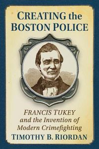 Cover image for Creating the Boston Police: Francis Tukey and the Invention of Modern Crime Fighting