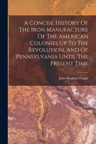 A Concise History Of The Iron Manufacture Of The American Colonies Up To The Revolution, And Of Pennsylvania Until The Present Time