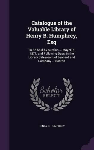 Catalogue of the Valuable Library of Henry B. Humphrey, Esq: To Be Sold by Auction ... May 9th, 1871, and Following Days, in the Library Salesroom of Leonard and Company ... Boston