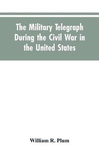 Cover image for The military telegraph during the civil war in the United States, with an exposition of ancient and modern means of communication, and of the federal and Confederate cipher systems;aloso a running account of the war between the states