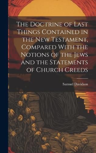 Cover image for The Doctrine of Last Things Contained in the New Testament, Compared With the Notions of the Jews and the Statements of Church Creeds