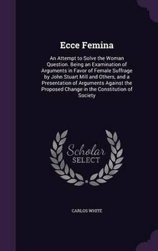 Ecce Femina: An Attempt to Solve the Woman Question. Being an Examination of Arguments in Favor of Female Suffrage by John Stuart Mill and Others, and a Presentation of Arguments Against the Proposed Change in the Constitution of Society