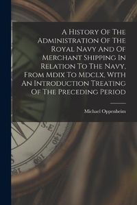 Cover image for A History Of The Administration Of The Royal Navy And Of Merchant Shipping In Relation To The Navy, From Mdix To Mdclx, With An Introduction Treating Of The Preceding Period