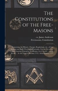 Cover image for The Constitutions of the Free-Masons: Containing the History, Charges, Regulations, Etc., of That Ancient and Right Worshipful Fraternity. For the Use of the Lodges. London, Printed by W. Hunter, for J. Senex ... and J. Hooke ... In the Year Of...