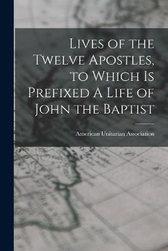 Lives of the Twelve Apostles, to Which is Prefixed A Life of John the Baptist