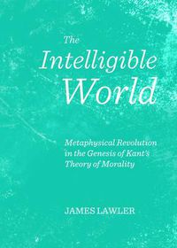 Cover image for The Intelligible World: Metaphysical Revolution in the Genesis of Kant's Theory of Morality