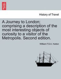 Cover image for A Journey to London; Comprising a Description of the Most Interesting Objects of Curiosity to a Visitor of the Metropolis. Second Edition.