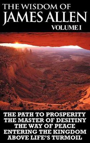 Cover image for The Wisdom of James Allen I: Including The Path To Prosperity, The Master Of Desitiny, The Way Of Peace Entering The Kingdom and Above Life's Turmoil