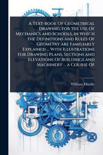 Cover image for A Text-book Of Geometrical Drawing, for the use Of Mechanics and Schools, in Which the Definitions and Rules Of Geometry are Familiarly Explained ... With Illustrations for Drawing Plans, Sections and Elevations Of Buildings and Machinery ... a Course Of