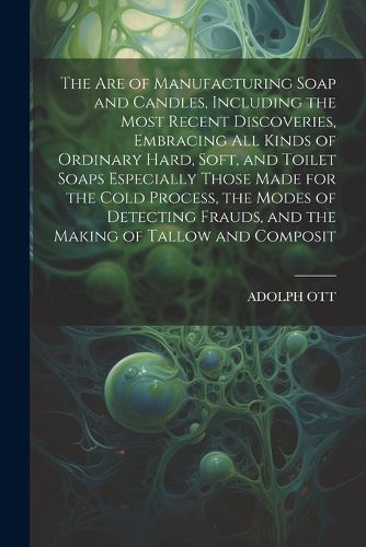 Cover image for The Are of Manufacturing Soap and Candles, Including the Most Recent Discoveries, Embracing All Kinds of Ordinary Hard, Soft, and Toilet Soaps Especially Those Made for the Cold Process, the Modes of Detecting Frauds, and the Making of Tallow and Composit