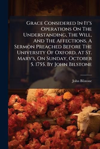 Cover image for Grace Considered in It's Operations on the Understanding, the Will, and the Affections. a Sermon Preached Before the University of Oxford, at St. Mary's, on Sunday, October 5. 1755. by John Bilstone ...