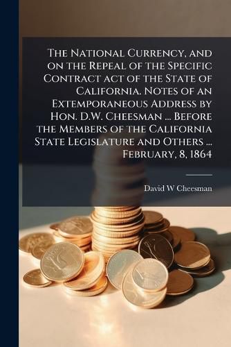 Cover image for The National Currency, and on the Repeal of the Specific Contract Act of the State of California. Notes of an Extemporaneous Address by Hon. D.W. Cheesman ... Before the Members of the California State Legislature and Others ... February, 8, 1864