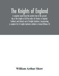 Cover image for The Knights of England. A complete record from the earliest time to the present day of the knights of all the orders of chivalry in England, Scotland, and Ireland, and of knights bachelors, incorporating a complete list of knights bachelors dubbed in Ireland (