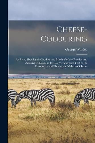 Cover image for Cheese-colouring: an Essay Showing the Inutility and Mischief of the Practice and Advising Its Disuse in the Dairy: Addressed First to the Consumers and Then to the Makers of Cheese
