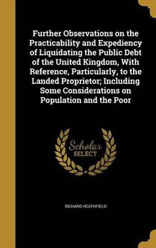 Further Observations on the Practicability and Expediency of Liquidating the Public Debt of the United Kingdom, with Reference, Particularly, to the Landed Proprietor; Including Some Considerations on Population and the Poor