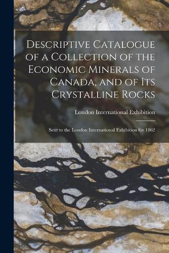 Cover image for Descriptive Catalogue of a Collection of the Economic Minerals of Canada, and of Its Crystalline Rocks: Sent to the London International Exhibition for 1862