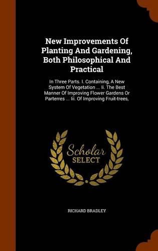 New Improvements of Planting and Gardening, Both Philosophical and Practical: In Three Parts. I. Containing, a New System of Vegetation ... II. the Best Manner of Improving Flower Gardens or Parterres ... III. of Improving Fruit-Trees,