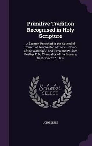 Primitive Tradition Recognised in Holy Scripture: A Sermon Preached in the Cathedral Church of Winchester, at the Visitation of the Worshipful and Reverend William Dealtry, D.D., Chancellor of the Diocese, September 27, 1836