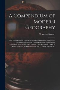 Cover image for A Compendium of Modern Geography: With Remarks on the Physical Peculiarities, Productions, Commerce, and Government of the Various Countries: Questions for Examination at the End of Each Division: and Descriptive Tables, in Which Are Given The...