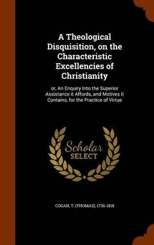 Cover image for A Theological Disquisition, on the Characteristic Excellencies of Christianity: Or, an Enquiry Into the Superior Assistance It Affords, and Motives It Contains, for the Practice of Virtue