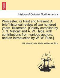 Cover image for Worcester: Its Past and Present. a Brief Historical Review of Two Hundred Years. Illustrated. [Chiefly Compiled by J. N. Metcalf and A. W. Hyde, with Contributions from Various Authors, and an Introduction by W. W. Rice.]