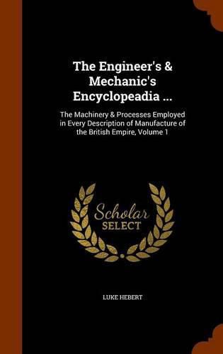 Cover image for The Engineer's & Mechanic's Encyclopeadia ...: The Machinery & Processes Employed in Every Description of Manufacture of the British Empire, Volume 1