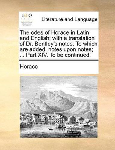 Cover image for The Odes of Horace in Latin and English; With a Translation of Dr. Bentley's Notes. to Which Are Added, Notes Upon Notes; ... Part XIV. to Be Continued.