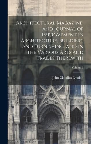 Architectural Magazine, and Journal of Improvement in Architecture, Building, and Furnishing, and in the Various Arts and Trades Therewith; Volume 3